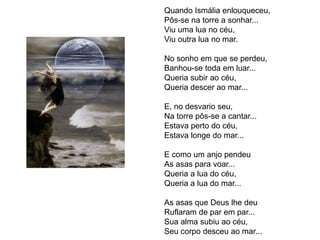 Quando Ismália enlouqueceu,
Pôs-se na torre a sonhar...
Viu uma lua no céu,
Viu outra lua no mar.
No sonho em que se perdeu,
Banhou-se toda em luar...
Queria subir ao céu,
Queria descer ao mar...
E, no desvario seu,
Na torre pôs-se a cantar...
Estava perto do céu,
Estava longe do mar...
E como um anjo pendeu
As asas para voar...
Queria a lua do céu,
Queria a lua do mar...
As asas que Deus lhe deu
Ruflaram de par em par...
Sua alma subiu ao céu,
Seu corpo desceu ao mar...
 