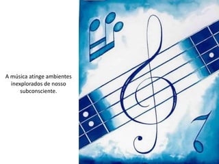 A música atinge ambientes
inexplorados de nosso
subconsciente.
 