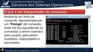 Fundamentos de Sistema Operacionais

Estrutura dos Sistemas Operacionais

O que é um interpretador de comandos
Ambiente em linha de
comando, representado por
um “Prompt” de comando,
onde ele fica aguardando os
comandos a serem inseridos
pelo usuário, para serem
recebidos, interpretados e
executados.
Prof. Cicero Maia – Arquitetura de Computadores

21

 