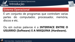 Fundamentos de Sistema Operacionais

Introdução

Sistema Operacional
É um conjunto de programas que controlam varias
partes do computador, processador, memória,
discos e etc.
Ou em outras palavras é a INTERFACE ENTRE O
USUÁRIO (Software) E A MÁQUINA (Hardware).

Prof. Cicero Maia – Arquitetura de Computadores

4

 