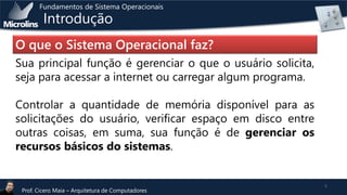 Fundamentos de Sistema Operacionais

Introdução

O que o Sistema Operacional faz?
Sua principal função é gerenciar o que o usuário solicita,
seja para acessar a internet ou carregar algum programa.
Controlar a quantidade de memória disponível para as
solicitações do usuário, verificar espaço em disco entre
outras coisas, em suma, sua função é de gerenciar os
recursos básicos do sistemas.

Prof. Cicero Maia – Arquitetura de Computadores

5

 