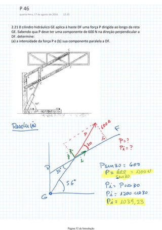 2.21 0 cilindro hidráulico GE aplica à haste DF uma força P dirigida ao longo da reta
GE. Sabendo qua P deve ter uma componente de 600 N na direçáo perpendicular a
DF. determine:
(a) a intensidade da força P e (b) sua componente paralela a DF.
P 46
quarta-feira, 17 de agosto de 2016 12:33
Página 52 de Introdução
 