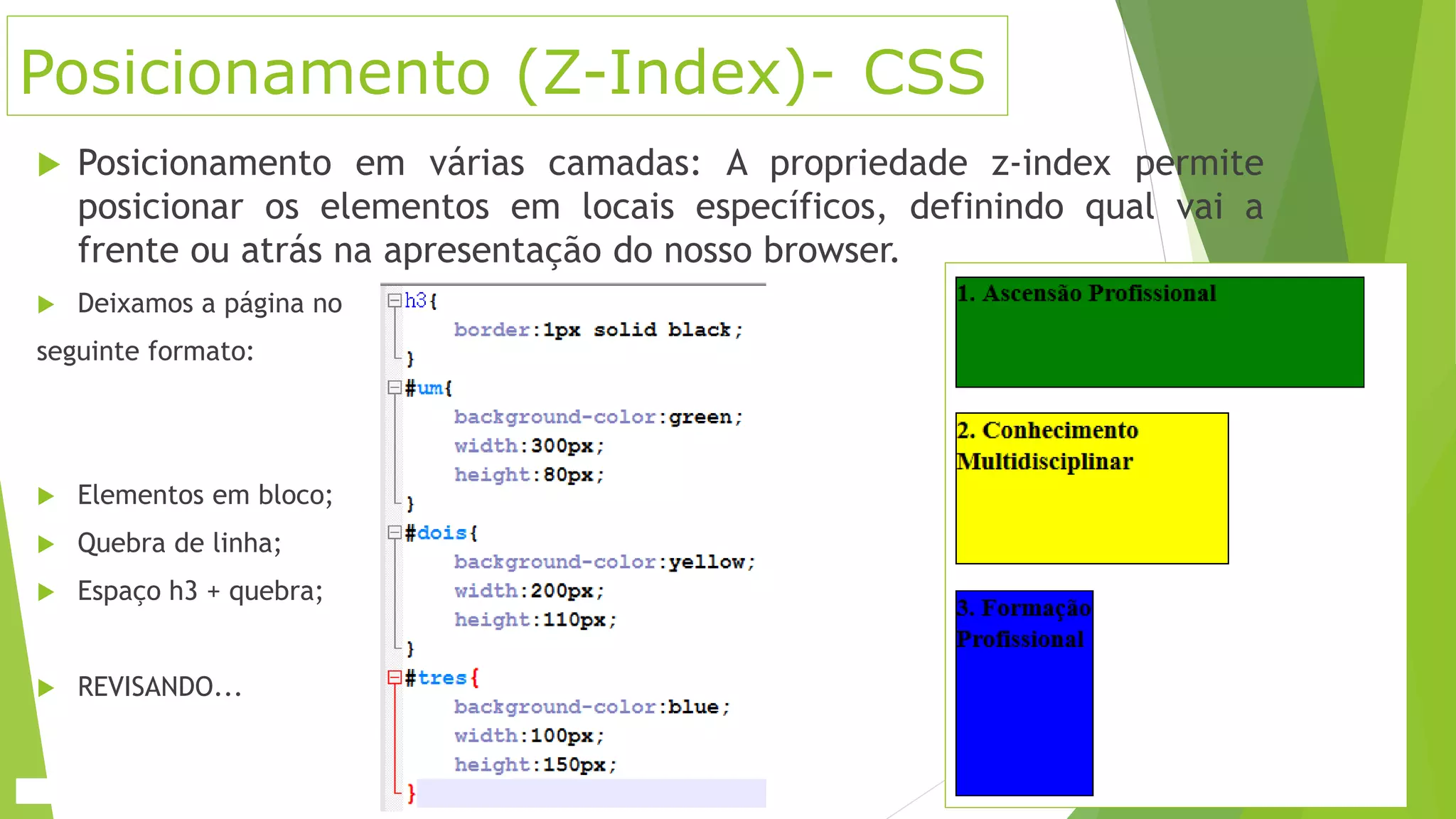 Posicionamento (Z-Index)- CSS
 Posicionamento em várias camadas: A propriedade z-index permite
posicionar os elementos em locais específicos, definindo qual vai a
frente ou atrás na apresentação do nosso browser.
 Deixamos a página no
seguinte formato:
 Elementos em bloco;
 Quebra de linha;
 Espaço h3 + quebra;
 REVISANDO...
 