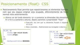 Posicionamento (float)- CSS
 Posicionamento float permite que reposicionamos os elementos fazendo
com que seu espaço original seja ocupado, diferentemente do fluxo
normal visto anteriormente.
 Alterar cor de fundo elemento <p> e aumentar as dimensões dos elementos
h1 e h3 e p (somente a altura), depois usaremos a propriedade “float”
 Float:left; faz com que os elementos flutuem à esquerda
(h1,h3,p)
 Veja o resultado... Redimensione seu navegador e observe...
 