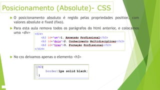 Posicionamento (Absolute)- CSS
 O posicionamento absoluto é regido pelas propriedades position, com
valores absolute e fixed (fixo).
 Para esta aula remova todos os parágrafos do html anterior, e colocamos
uma <div>
 No css deixamos apenas o elemento <h3>
 