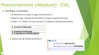 Posicionamento (Absolute)- CSS
 Verifique o exemplo:
 O elemento 3 ocupou o lugar do elemento 2
 Observe que a borda do elemento 2 ocupa o espaço do texto
 Então 1 e 3 estão no fluxo normal e 2 absoluto de posicionamento
 Alterar cor de fundo elemento 2
 