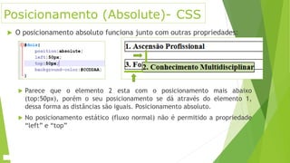 Posicionamento (Absolute)- CSS
 O posicionamento absoluto funciona junto com outras propriedades:
 Parece que o elemento 2 esta com o posicionamento mais abaixo
(top:50px), porém o seu posicionamento se dá através do elemento 1,
dessa forma as distâncias são iguais. Posicionamento absoluto.
 No posicionamento estático (fluxo normal) não é permitido a propriedade
“left” e “top”
 