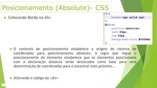 Posicionamento (Absolute)- CSS
 Colocando Borda na div:
 O contexto de posicionamento estabelece a origem de sistema de
coordenadas para posicionamento absoluto. A regra que regue o
posicionamento do elemento estabelece que os elementos posicionados
com a declaração absoluta serão deslocados como base para uma
determinação de coordenadas para o ancestral mais próximo...
 Alterando o código da <div>
 