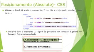 Posicionamento (Absolute)- CSS
 Altere o html tirando o elemento 2 da div e colocando abaixo, fora
dela...
 Observe que o elemento 2, agora se posiciona em relação a janela do
Browser. Em relação ao body
 