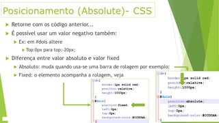 Posicionamento (Absolute)- CSS
 Retorne com os código anterior...
 É possível usar um valor negativo também:
 Ex: em #dois altere
 Top:0px para top:-20px;
 Diferença entre valor absoluto e valor fixed
 Absoluto: muda quando usa-se uma barra de rolagem por exemplo:
 Fixed: o elemento acompanha a rolagem, veja
 