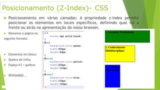 Posicionamento (Z-Index)- CSS
 Posicionamento em várias camadas: A propriedade z-index permite
posicionar os elementos em locais específicos, definindo qual vai a
frente ou atrás na apresentação do nosso browser.
 Deixamos a página no
seguinte formato:
 Elementos em bloco;
 Quebra de linha;
 Espaço h3 + quebra;
 REVISANDO...
 