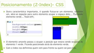 Posicionamento (Z-Index)- CSS
 Outra característica importante, é quando flutua-se um elemento, somente
um, abre-se espação para outro elemento ocupar o espaço dele... Flutuando
elemento verde... float:left;
 O elemento amarelo passou a ocupar a posição que estava sendo ocupada do
elemento 1 verde. Ficando posicionado atrás do elemento verde.
 Com z-index nos definimos quem vem para frente ou quem vai para trás.
 