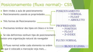 Posicionamento (fluxo normal)- CSS
 Bem vindos a aula de posicionamento
 Posicionamento usando as propriedades
 Três formas de Posicionamento
 Precisamos lembrar dos tipos em bloco e in-line
 Se não definirmos nenhum tipo de posicionamento
existe uma organização natural do navegador
 O Fluxo normal exibe cada elemento na ordem
em que é colocado a marcação veja mais...
 