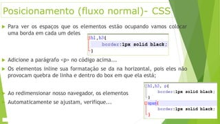 Posicionamento (fluxo normal)- CSS
 Para ver os espaços que os elementos estão ocupando vamos colocar
uma borda em cada um deles
 Adicione a parágrafo <p> no código acima...
 Os elementos inline sua formatação se da na horizontal, pois eles não
provocam quebra de linha e dentro do box em que ela está;
 Ao redimensionar nosso navegador, os elementos
 Automaticamente se ajustam, verifique...
 