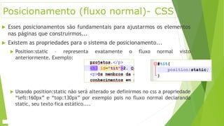 Posicionamento (fluxo normal)- CSS
 Esses posicionamentos são fundamentais para ajustarmos os elementos
nas páginas que construirmos...
 Existem as propriedades para o sistema de posicionamento...
 Position:static – representa exatamente o fluxo normal visto
anteriormente. Exemplo:
 Usando position:static não será alterado se definirmos no css a propriedade
“left:160px” e “top:130px” por exemplo pois no fluxo normal declarando
static, seu texto fica estático....
 