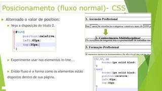 Posicionamento (fluxo normal)- CSS
 Alternado o valor de position:
 Veja a disposição do titulo 2.
 Experimente usar nos elementos in-line...
 Então fluxo é a forma como os elementos estão
dispostos dentro de sua página.
 