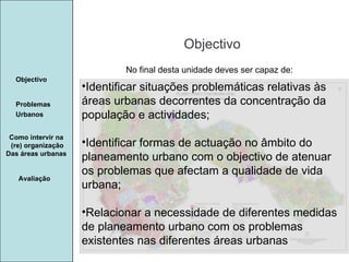 Manuela Santos Objectivo Avaliação Objectivo Problemas Urbanos   Identificar situações problemáticas relativas às áreas urbanas decorrentes da concentração da população e actividades; Identificar formas de actuação no âmbito do planeamento urbano com o objectivo de atenuar os problemas que afectam a qualidade de vida urbana; Relacionar a necessidade de diferentes medidas de planeamento urbano com os problemas existentes nas diferentes áreas urbanas Como intervir na  (re) organização Das áreas urbanas  No final desta unidade deves ser capaz de: 