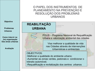 Manuela Santos O PAPEL DOS INSTRUMENTOS  DE  PLANEAMENTO NA PREVENÇÃO E  RESOLUÇÃO DOS PROBLEMAS  URBANOS Avaliação Objectivo Problemas Urbanos   Como intervir na  (re) organização Das áreas urbanas  REABILITAÇÃO URBANA POLIS – Programa Nacional de Requalificação  Urbana e valorização ambiental das cidades Visa melhorar a qualidade de vida  nas Cidades através de intervenções  Urbanísticas e ambientais OBJECTIVOS: Melhorar a qualidade do ambiente urbano; -Aumentar as zonas verdes, pedonais e  condicionar o trânsito automóvel; -Requalificação e revitalização dos centros  urbanos 