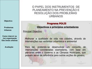 Manuela Santos O PAPEL DOS INSTRUMENTOS  DE  PLANEAMENTO NA PREVENÇÃO E  RESOLUÇÃO DOS PROBLEMAS  URBANOS Avaliação Objectivo Problemas Urbanos   Como intervir na  (re) organização Das áreas urbanas  Programa POLIS Objectivos e princípios orientadores Principal Objectivo Melhorar a qualidade de vida nas cidades, através de intervenções nas vertentes urbanística e ambiental Para tal, pretende-se desenvolver um conjunto de intervenções consideradas exemplares, com base em parcerias entre o Governo e as Câmaras Municipais, que possam servir de referência para outras acções do género; 