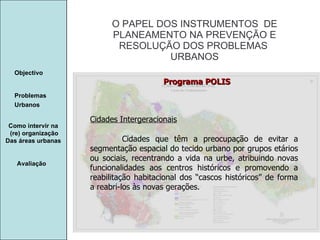 Manuela Santos O PAPEL DOS INSTRUMENTOS  DE  PLANEAMENTO NA PREVENÇÃO E  RESOLUÇÃO DOS PROBLEMAS  URBANOS Avaliação Objectivo Problemas Urbanos   Como intervir na  (re) organização Das áreas urbanas  Cidades Intergeracionais Cidades que têm a preocupação de evitar a segmentação espacial do tecido urbano por grupos etários ou sociais, recentrando a vida na urbe, atribuindo novas funcionalidades aos centros históricos e promovendo a reabilitação habitacional dos “cascos históricos” de forma a reabri-los às novas gerações. Programa POLIS 
