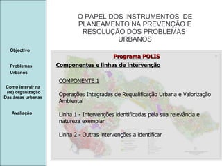 Manuela Santos O PAPEL DOS INSTRUMENTOS  DE  PLANEAMENTO NA PREVENÇÃO E  RESOLUÇÃO DOS PROBLEMAS  URBANOS Avaliação Objectivo Problemas Urbanos   Como intervir na  (re) organização Das áreas urbanas  Componentes e linhas de intervenção Programa POLIS COMPONENTE 1 Operações Integradas de Requalificação Urbana e Valorização Ambiental Linha 1 - Intervenções identificadas pela sua relevância e natureza exemplar Linha 2 - Outras intervenções a identificar 