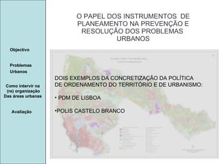 Manuela Santos O PAPEL DOS INSTRUMENTOS  DE  PLANEAMENTO NA PREVENÇÃO E  RESOLUÇÃO DOS PROBLEMAS  URBANOS Avaliação Objectivo Problemas Urbanos   Como intervir na  (re) organização Das áreas urbanas  DOIS EXEMPLOS DA CONCRETIZAÇÃO DA POLÍTICA DE ORDENAMENTO DO TERRITÓRIO E DE URBANISMO:  PDM DE LISBOA POLIS CASTELO BRANCO 