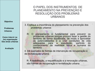 Manuela Santos O PAPEL DOS INSTRUMENTOS  DE  PLANEAMENTO NA PREVENÇÃO E  RESOLUÇÃO DOS PROBLEMAS  URBANOS Avaliação Objectivo Problemas Urbanos   Como intervir na  (re) organização Das áreas urbanas  4. Dê exemplos de formas de intervenção de recuperação e de revitalização urbana 3. Explique a importância do planeamento na prevenção dos problemas urbanos  R: O planeamento é fundamental para prevenir os problemas urbanos porque procura fazer a gestão do território de forma equilibrada, de modo a aproveitar as potencialidades e a criar condições de vida adequadas para a população, partindo do conhecimento da realidade fisica e humana do território R: A reabilitação, a requalificação e a renovação urbanas, são formas de recuperação e revitalização urbana 