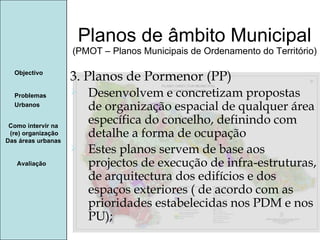 Manuela Santos Planos de âmbito Municipal (PMOT – Planos Municipais de Ordenamento do Território) Avaliação Objectivo Problemas Urbanos   Como intervir na  (re) organização Das áreas urbanas  3. Planos de Pormenor (PP) Desenvolvem e concretizam propostas de organização espacial de qualquer área específica do concelho, definindo com detalhe a forma de ocupação Estes planos servem de base aos projectos de execução de infra-estruturas, de arquitectura dos edifícios e dos espaços exteriores ( de acordo com as prioridades estabelecidas nos PDM e nos PU); 
