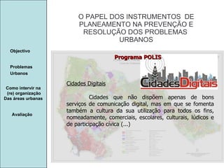 Manuela Santos O PAPEL DOS INSTRUMENTOS  DE  PLANEAMENTO NA PREVENÇÃO E  RESOLUÇÃO DOS PROBLEMAS  URBANOS Avaliação Objectivo Problemas Urbanos   Como intervir na  (re) organização Das áreas urbanas  Cidades Digitais Cidades que não dispõem apenas de bons serviços de comunicação digital, mas em que se fomenta também a cultura da sua utilização para todos os fins, nomeadamente, comerciais, escolares, culturais, lúdicos e de participação cívica (...) Programa POLIS 
