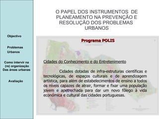 Manuela Santos O PAPEL DOS INSTRUMENTOS  DE  PLANEAMENTO NA PREVENÇÃO E  RESOLUÇÃO DOS PROBLEMAS  URBANOS Avaliação Objectivo Problemas Urbanos   Como intervir na  (re) organização Das áreas urbanas  Cidades do Conhecimento e do Entretenimento Cidades dotadas de infra-estruturas científicas e tecnológicas, de espaços culturais e de aprendizagem artística, para além de estabelecimentos de ensino a todos os níveis capazes de atrair, formar e fixar uma população jovem e apetrechada para dar um novo fôlego à vida económica e cultural das cidades portuguesas. Programa POLIS 