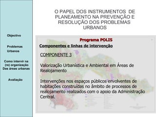 Manuela Santos O PAPEL DOS INSTRUMENTOS  DE  PLANEAMENTO NA PREVENÇÃO E  RESOLUÇÃO DOS PROBLEMAS  URBANOS Avaliação Objectivo Problemas Urbanos   Como intervir na  (re) organização Das áreas urbanas  Componentes e linhas de intervenção Programa POLIS COMPONENTE 3 Valorização Urbanística e Ambiental em Áreas de Realojamento Intervenções nos espaços públicos envolventes de habitações construídas no âmbito de processos de realojamento realizados com o apoio da Administração Central. 