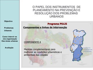 Manuela Santos O PAPEL DOS INSTRUMENTOS  DE  PLANEAMENTO NA PREVENÇÃO E  RESOLUÇÃO DOS PROBLEMAS  URBANOS Avaliação Objectivo Problemas Urbanos   Como intervir na  (re) organização Das áreas urbanas  COMPONENTE 4 Medidas complementares para melhorar as condições urbanísticas e ambientais das cidades Programa POLIS Componentes e linhas de intervenção 