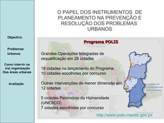 Manuela Santos O PAPEL DOS INSTRUMENTOS  DE  PLANEAMENTO NA PREVENÇÃO E  RESOLUÇÃO DOS PROBLEMAS  URBANOS Avaliação Objectivo Problemas Urbanos   Como intervir na  (re) organização Das áreas urbanas  Programa POLIS http://www.polis.maotdr.gov.pt/ Grandes Operações Integradas de requalificação em 28 cidades  18 cidades no lançamento do Programa  10 cidades escolhidas por concurso  Outras intervenções de menor dimensão em 12 cidades  5 cidades Património da Humanidade (UNESCO)  7 cidades escolhidas por concurso  