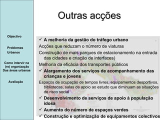 Manuela Santos Avaliação Objectivo Problemas Urbanos   Como intervir na  (re) organização Das áreas urbanas  A melhoria da gestão do tráfego urbano Acções que reduzam o número de viaturas  Construção de mais parques de estacionamento na entrada das cidades e criação de interfaces) Melhoria da eficácia dos transportes públicos Alargamento dos serviços de acompanhamento das crianças e jovens Espaços de ocupação de tempos livres, equipamentos desportivos, bibliotecas, salas de apoio ao estudo que diminuam as situações de risco social Desenvolvimento de serviços de apoio à população idosa Aumento do número de espaços verdes Construção e optimização de equipamentos colectivos Outras acções  