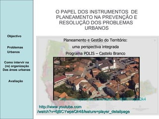 Manuela Santos O PAPEL DOS INSTRUMENTOS  DE  PLANEAMENTO NA PREVENÇÃO E  RESOLUÇÃO DOS PROBLEMAS  URBANOS Avaliação Objectivo Problemas Urbanos   Como intervir na  (re) organização Das áreas urbanas  http:// www.youtube.com /watch?v=6jBCYwpeQk4&feature=player_detailpage Planeamento e Gestão do Território: uma perspectiva integrada Programa POLIS – Castelo Branco http:// www.youtube.com /watch?v=6jBCYwpeQk4 