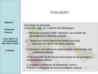 Manuela Santos AVALIAÇÃO Avaliação Objectivo Problemas Urbanos   Como intervir na  (re) organização Das áreas urbanas  Exercícios de aplicação (Ficha 22 – pág. 25- Caderno de Actividades) 1. Mencione o que é o PDM, referindo o seu âmbito de abrangência e finalidade principal 2.  Refira dois outros planos de âmbito municipal, passíveis de intervir nas áreas urbanas 3. Explique a importância do planeamento na prevenção dos problemas urbanos  4. Dê exemplos de formas de intervenção de recuperação e de revitalização urbana 5. Explique a influência de programas, como o POLIS, na edificação de novas paisagens urbanas 