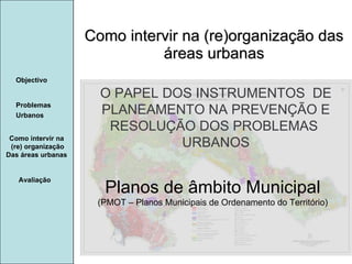 Manuela Santos Como intervir na (re)organização das áreas urbanas Como intervir na  (re) organização Das áreas urbanas  Avaliação Objectivo Problemas Urbanos   O PAPEL DOS INSTRUMENTOS  DE  PLANEAMENTO NA PREVENÇÃO E  RESOLUÇÃO DOS PROBLEMAS  URBANOS Planos de âmbito Municipal (PMOT – Planos Municipais de Ordenamento do Território) 