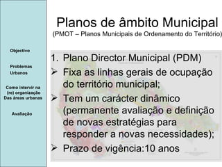 Manuela Santos Avaliação Objectivo Problemas Urbanos   Planos de âmbito Municipal (PMOT – Planos Municipais de Ordenamento do Território) Como intervir na  (re) organização Das áreas urbanas  Plano Director Municipal (PDM) Fixa as linhas gerais de ocupação do território municipal; Tem um carácter dinâmico (permanente avaliação e definição de novas estratégias para responder a novas necessidades); Prazo de vigência:10 anos 