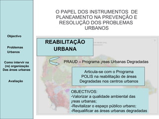 Manuela Santos O PAPEL DOS INSTRUMENTOS  DE  PLANEAMENTO NA PREVENÇÃO E  RESOLUÇÃO DOS PROBLEMAS  URBANOS Avaliação Objectivo Problemas Urbanos   Como intervir na  (re) organização Das áreas urbanas  REABILITAÇÃO URBANA PRAUD – Programa Áreas Urbanas Degradadas Articula-se com o Programa POLIS na reabilitação de áreas Degradadas nos centros urbanos OBJECTIVOS: Valorizar a qualidade ambiental das  Áreas urbanas; -Revitalizar o espaço público urbano; -Requalificar as áreas urbanas degradadas 