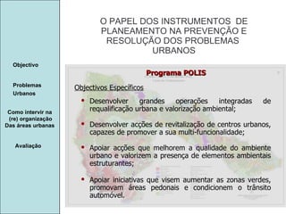 Manuela Santos O PAPEL DOS INSTRUMENTOS  DE  PLANEAMENTO NA PREVENÇÃO E  RESOLUÇÃO DOS PROBLEMAS  URBANOS Avaliação Objectivo Problemas Urbanos   Como intervir na  (re) organização Das áreas urbanas  Objectivos Específicos Programa POLIS Desenvolver grandes operações integradas de requalificação urbana e valorização ambiental; Desenvolver acções de revitalização de centros urbanos, capazes de promover a sua multi-funcionalidade; Apoiar acções que melhorem a qualidade do ambiente urbano e valorizem a presença de elementos ambientais estruturantes; Apoiar iniciativas que visem aumentar as zonas verdes, promovam áreas pedonais e condicionem o trânsito automóvel. 
