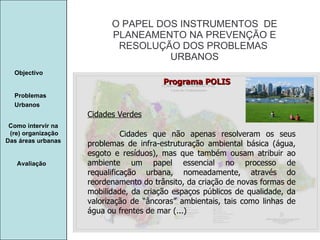 Manuela Santos O PAPEL DOS INSTRUMENTOS  DE  PLANEAMENTO NA PREVENÇÃO E  RESOLUÇÃO DOS PROBLEMAS  URBANOS Avaliação Objectivo Problemas Urbanos   Como intervir na  (re) organização Das áreas urbanas  Cidades Verdes Cidades que não apenas resolveram os seus problemas de infra-estruturação ambiental básica (água, esgoto e resíduos), mas que também ousam atribuir ao ambiente um papel essencial no processo de requalificação urbana, nomeadamente, através do reordenamento do trânsito, da criação de novas formas de mobilidade, da criação espaços públicos de qualidade, da valorização de “âncoras” ambientais, tais como linhas de água ou frentes de mar (...) Programa POLIS 