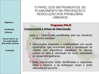 Manuela Santos O PAPEL DOS INSTRUMENTOS  DE  PLANEAMENTO NA PREVENÇÃO E  RESOLUÇÃO DOS PROBLEMAS  URBANOS Avaliação Objectivo Problemas Urbanos   Como intervir na  (re) organização Das áreas urbanas  Componentes e linhas de intervenção Programa POLIS Linha 1  – Intervenções identificadas pela sua relevância e natureza exemplar Intervenções integradas e multifacetadas com escala significativa, que contribuam para a revitalização de cidades com importância estratégica no sistema urbano ou para a valorização de novas polaridades em áreas metropolitanas; Estas intervenções serão identificadas e negociadas entre o Governo e as Autarquias Locais e serão realizadas em parceria. 