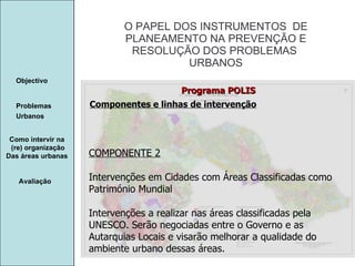 Manuela Santos O PAPEL DOS INSTRUMENTOS  DE  PLANEAMENTO NA PREVENÇÃO E  RESOLUÇÃO DOS PROBLEMAS  URBANOS Avaliação Objectivo Problemas Urbanos   Como intervir na  (re) organização Das áreas urbanas  Componentes e linhas de intervenção Programa POLIS COMPONENTE 2 Intervenções em Cidades com Áreas Classificadas como Património Mundial Intervenções a realizar nas áreas classificadas pela UNESCO. Serão negociadas entre o Governo e as Autarquias Locais e visarão melhorar a qualidade do ambiente urbano dessas áreas. 