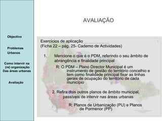 Manuela Santos AVALIAÇÃO Avaliação Objectivo Problemas Urbanos   Como intervir na  (re) organização Das áreas urbanas  Exercícios de aplicação (Ficha 22 – pág. 25- Caderno de Actividades) Mencione o que é o PDM, referindo o seu âmbito de abrangência e finalidade principal 2. Refira dois outros planos de âmbito municipal, passíveis de intervir nas áreas urbanas R: O PDM – Plano Director Municipal é um instrumento de gestão do território concelhio e tem como finalidade principal fixar as linhas gerais de ocupação do território de cada município R: Planos de Urbanização (PU) e Planos de Pormenor (PP) 