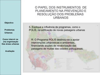 Manuela Santos O PAPEL DOS INSTRUMENTOS  DE  PLANEAMENTO NA PREVENÇÃO E  RESOLUÇÃO DOS PROBLEMAS  URBANOS Avaliação Objectivo Problemas Urbanos   Como intervir na  (re) organização Das áreas urbanas  5. Explique a influência de programas, como o POLIS, na edificação de novas paisagens urbanas R: O Programa POLIS destinou-se a apoiar intervenções urbanísticas e ambientais, financiando acções de revalorização das paisagens de muitas das cidades portuguesas. 