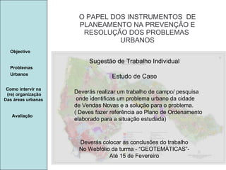 Manuela Santos O PAPEL DOS INSTRUMENTOS  DE  PLANEAMENTO NA PREVENÇÃO E  RESOLUÇÃO DOS PROBLEMAS  URBANOS Avaliação Objectivo Problemas Urbanos   Como intervir na  (re) organização Das áreas urbanas  Sugestão de Trabalho Individual Estudo de Caso Deverás realizar um trabalho de campo/ pesquisa onde identificas um problema urbano da cidade de Vendas Novas e a solução para o problema.  ( Deves fazer referência ao Plano de Ordenamento elaborado para a situação estudada)  Deverás colocar as conclusões do trabalho No Webfólio da turma - “GEOTEMÀTICAS”- Até 15 de Fevereiro 