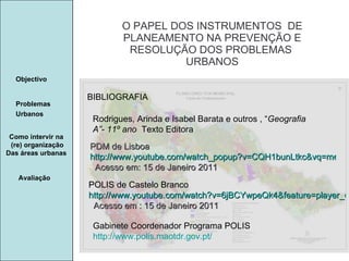 Manuela Santos O PAPEL DOS INSTRUMENTOS  DE  PLANEAMENTO NA PREVENÇÃO E  RESOLUÇÃO DOS PROBLEMAS  URBANOS Avaliação Objectivo Problemas Urbanos   Como intervir na  (re) organização Das áreas urbanas  BIBLIOGRAFIA Rodrigues, Arinda e Isabel Barata e outros , “ Geografia A”- 11º ano  Texto Editora PDM de Lisboa  http://www.youtube.com/watch_popup?v=CQH1bunLtkc&vq=medium   Acesso em: 15 de Janeiro 2011 POLIS de Castelo Branco  http://www.youtube.com/watch?v=6jBCYwpeQk4&feature=player_detailpage   Acesso em : 15 de Janeiro 2011 Gabinete Coordenador Programa POLIS http://www.polis.maotdr.gov.pt/ 
