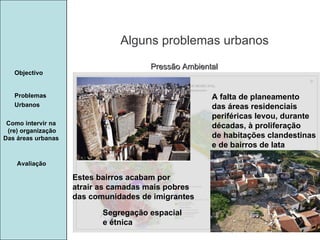 Manuela Santos Alguns problemas urbanos Avaliação Objectivo Problemas Urbanos   Como intervir na  (re) organização Das áreas urbanas  Pressão Ambiental A falta de planeamento  das áreas residenciais periféricas levou, durante décadas, à proliferação de habitações clandestinas e de bairros de lata Estes bairros acabam por atrair as camadas mais pobres das comunidades de imigrantes Segregação espacial e étnica 