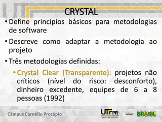 CRYSTAL
• Define princípios básicos para metodologias
de software
• Descreve como adaptar a metodologia ao
projeto
• Três metodologias definidas:
• Crystal Clear (Transparente): projetos não
críticos (nível do risco: desconforto),
dinheiro excedente, equipes de 6 a 8
pessoas (1992)
 