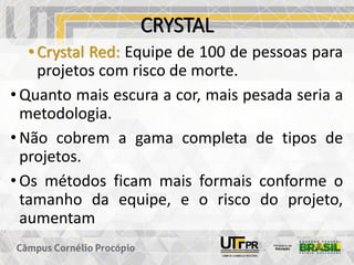 CRYSTAL
• Crystal Red: Equipe de 100 de pessoas para
projetos com risco de morte.
• Quanto mais escura a cor, mais pesada seria a
metodologia.
• Não cobrem a gama completa de tipos de
projetos.
• Os métodos ficam mais formais conforme o
tamanho da equipe, e o risco do projeto,
aumentam
 